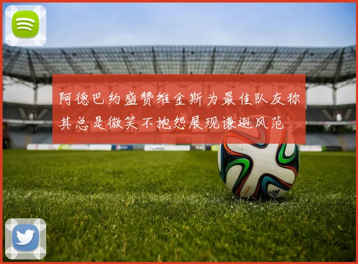 阿德巴约盛赞维金斯为最佳队友称其总是微笑不抱怨展现谦逊风范