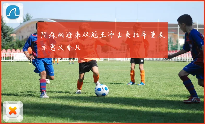 阿森纳迎来双冠王冲击良机希曼表示意义非凡