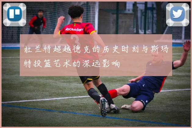 杜兰特超越德克的历史时刻与斯玛特投篮艺术的深远影响