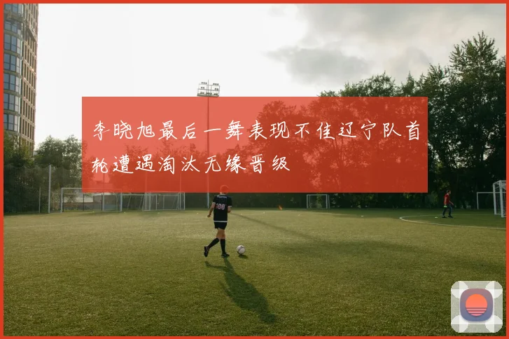 李晓旭最后一舞表现不佳辽宁队首轮遭遇淘汰无缘晋级