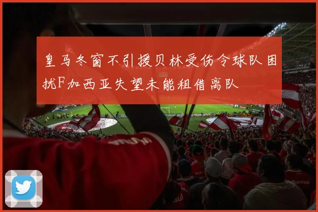 皇马冬窗不引援贝林受伤令球队困扰F加西亚失望未能租借离队