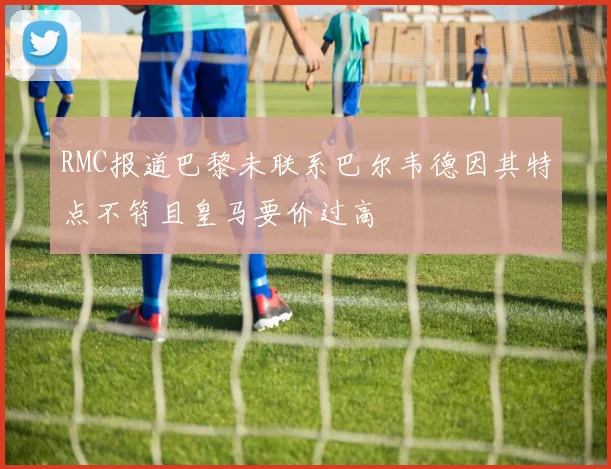 RMC报道巴黎未联系巴尔韦德因其特点不符且皇马要价过高