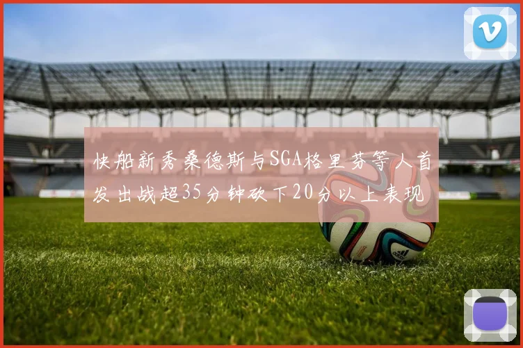 快船新秀桑德斯与SGA格里芬等人首发出战超35分钟砍下20分以上表现亮眼