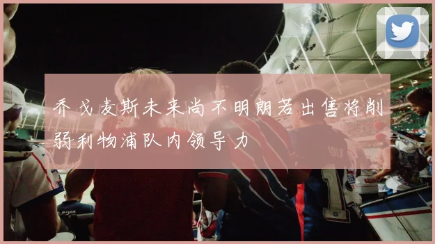 乔戈麦斯未来尚不明朗若出售将削弱利物浦队内领导力