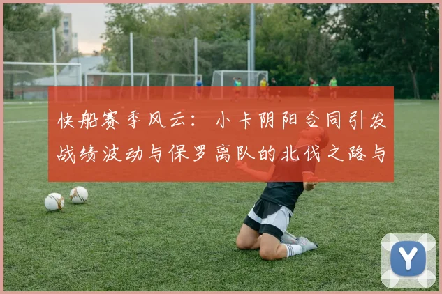 快船赛季风云：小卡阴阳合同引发战绩波动与保罗离队的北伐之路与哈登的去向探讨