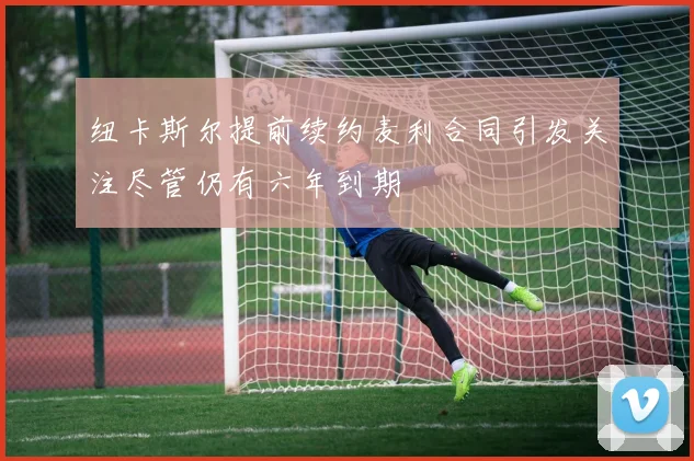 纽卡斯尔提前续约麦利合同引发关注尽管仍有六年到期